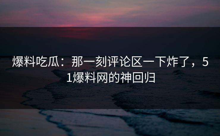 爆料吃瓜：那一刻评论区一下炸了，51爆料网的神回归