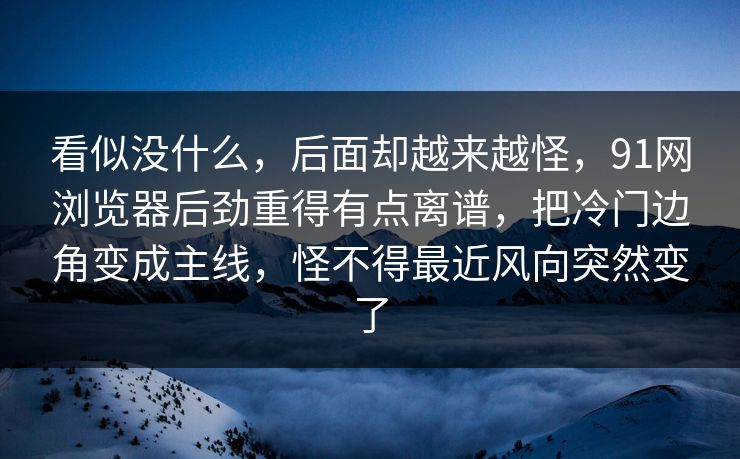 看似没什么，后面却越来越怪，91网浏览器后劲重得有点离谱，把冷门边角变成主线，怪不得最近风向突然变了