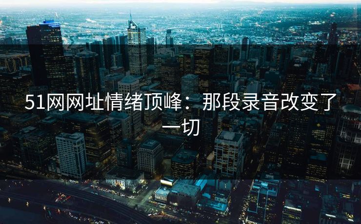 51网网址情绪顶峰:那段录音改变了一切 51网网址情绪顶峰:那段录音改变了一切