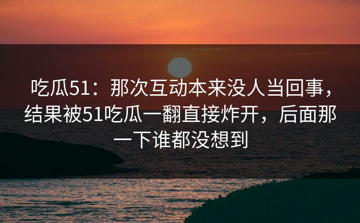 吃瓜51:那次互动本来没人当回事,结果被51吃瓜一翻直接炸开,后面那一下谁都没想到 吃瓜51:那次互动本来没人当回事,结果被51吃瓜一翻直接炸开,后面那一下谁都没想到