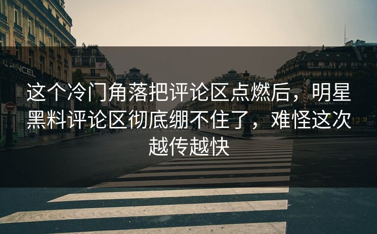 这个冷门角落把评论区点燃后，明星黑料评论区彻底绷不住了，难怪这次越传越快