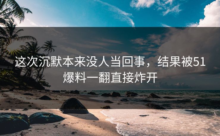 这次沉默本来没人当回事,结果被51爆料一翻直接炸开 这次沉默本来没人当回事,结果被51爆料一翻直接炸开