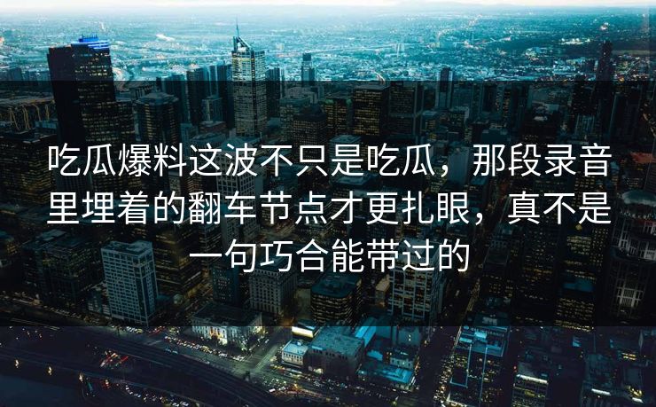 吃瓜爆料这波不只是吃瓜,那段录音里埋着的翻车节点才更扎眼,真不是一句巧合能带过的 吃瓜爆料这波不只是吃瓜,那段录音里埋着的翻车节点才更扎眼,真不是一句巧合能带过的