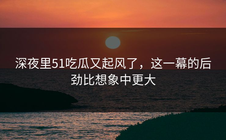 深夜里51吃瓜又起风了,这一幕的后劲比想象中更大 深夜里51吃瓜又起风了,这一幕的后劲比想象中更大