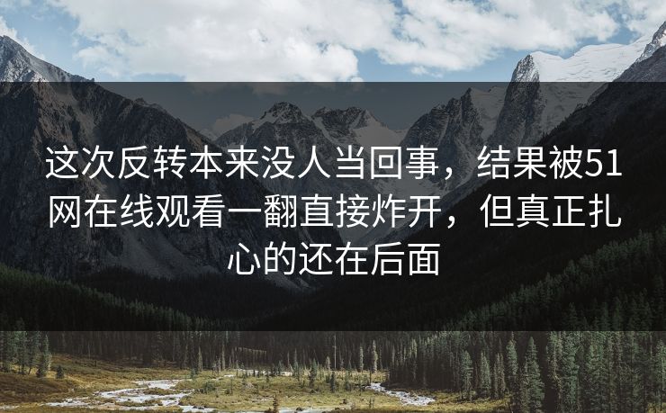 这次反转本来没人当回事，结果被51网在线观看一翻直接炸开，但真正扎心的还在后面