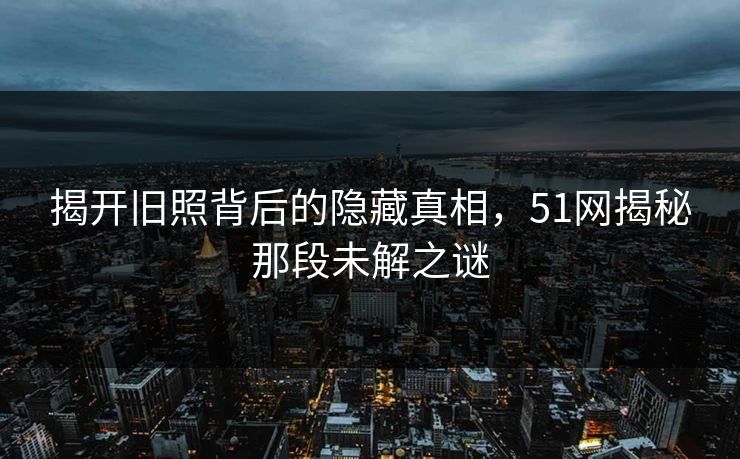 揭开旧照背后的隐藏真相,51网揭秘那段未解之谜 揭开旧照背后的隐藏真相,51网揭秘那段未解之谜