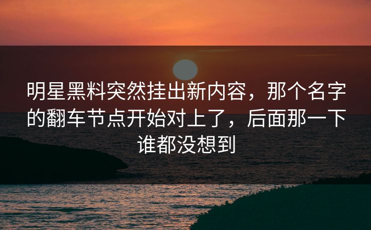 明星黑料突然挂出新内容,那个名字的翻车节点开始对上了,后面那一下谁都没想到 明星黑料突然挂出新内容,那个名字的翻车节点开始对上了,后面那一下谁都没想到