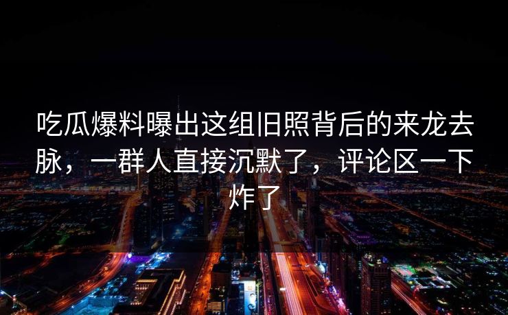 吃瓜爆料曝出这组旧照背后的来龙去脉，一群人直接沉默了，评论区一下炸了