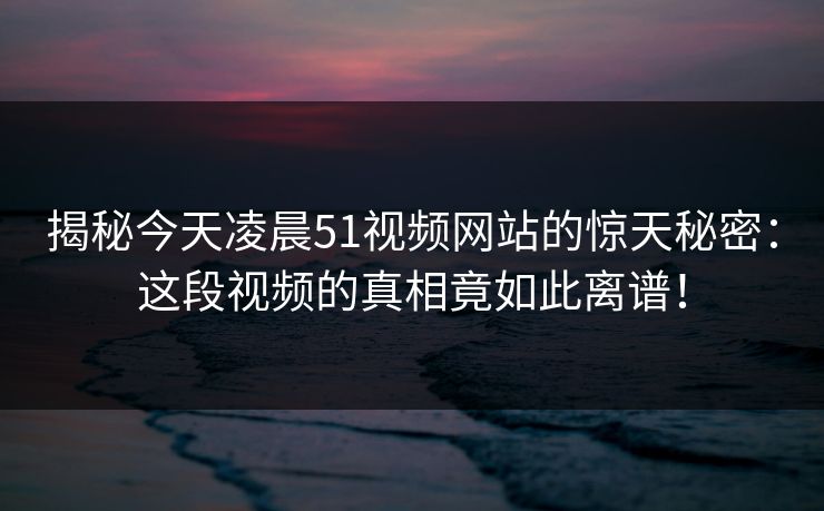 揭秘今天凌晨51视频网站的惊天秘密:这段视频的真相竟如此离谱! 揭秘今天凌晨51视频网站的惊天秘密:这段视频的真相竟如此离谱!
