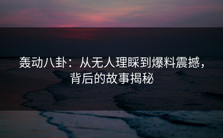 轰动八卦:从无人理睬到爆料震撼,背后的故事揭秘 轰动八卦:从无人理睬到爆料震撼,背后的故事揭秘