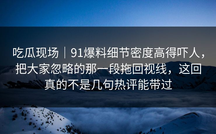 吃瓜现场|91爆料细节密度高得吓人,把大家忽略的那一段拖回视线,这回真的不是几句热评能带过 吃瓜现场|91爆料细节密度高得吓人,把大家忽略的那一段拖回视线,这回真的不是几句热评能带过