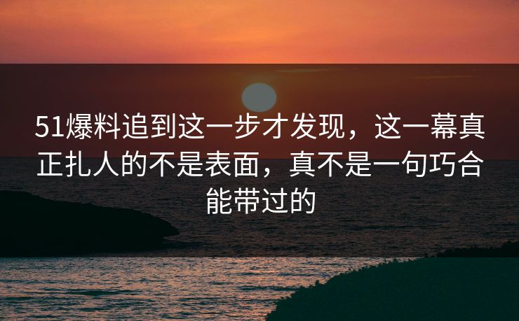 51爆料追到这一步才发现，这一幕真正扎人的不是表面，真不是一句巧合能带过的