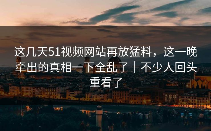 这几天51视频网站再放猛料，这一晚牵出的真相一下全乱了｜不少人回头重看了
