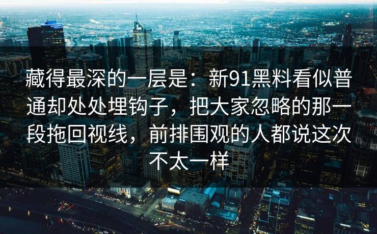 藏得最深的一层是：新91黑料看似普通却处处埋钩子，把大家忽略的那一段拖回视线，前排围观的人都说这次不太一样