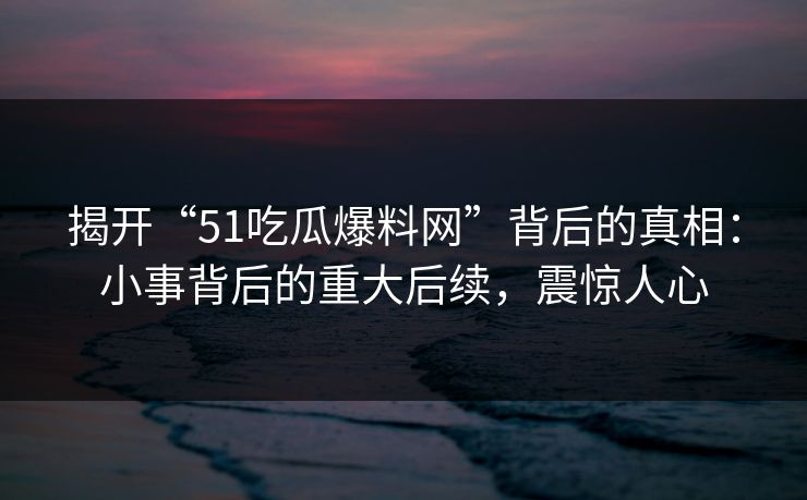 揭开“51吃瓜爆料网”背后的真相:小事背后的重大后续,震惊人心 揭开“51吃瓜爆料网”背后的真相:小事背后的重大后续,震惊人心