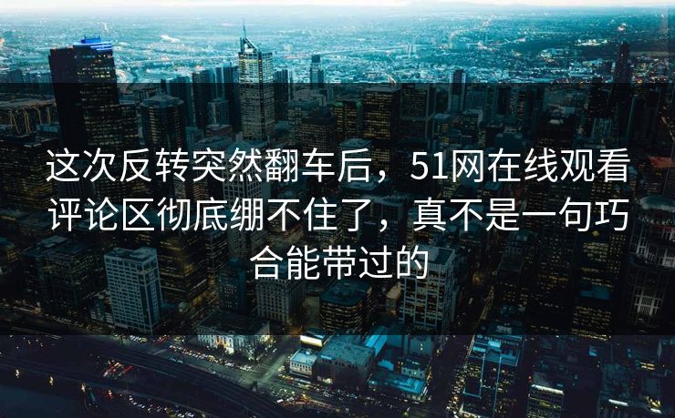 这次反转突然翻车后,51网在线观看评论区彻底绷不住了,真不是一句巧合能带过的 这次反转突然翻车后,51网在线观看评论区彻底绷不住了,真不是一句巧合能带过的