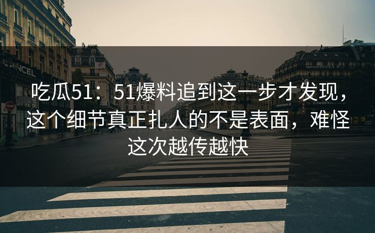 吃瓜51：51爆料追到这一步才发现，这个细节真正扎人的不是表面，难怪这次越传越快