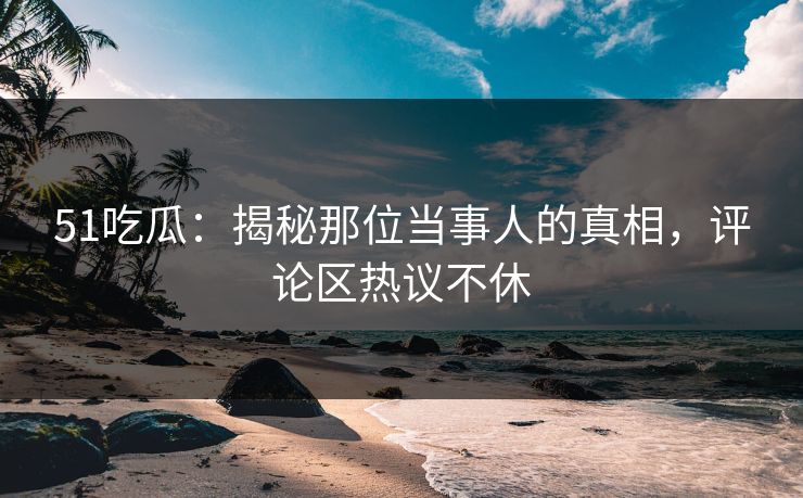 51吃瓜：揭秘那位当事人的真相，评论区热议不休