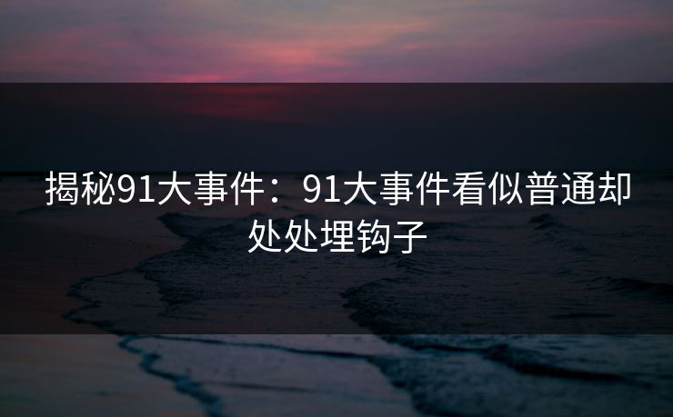 揭秘91大事件:91大事件看似普通却处处埋钩子 揭秘91大事件:91大事件看似普通却处处埋钩子