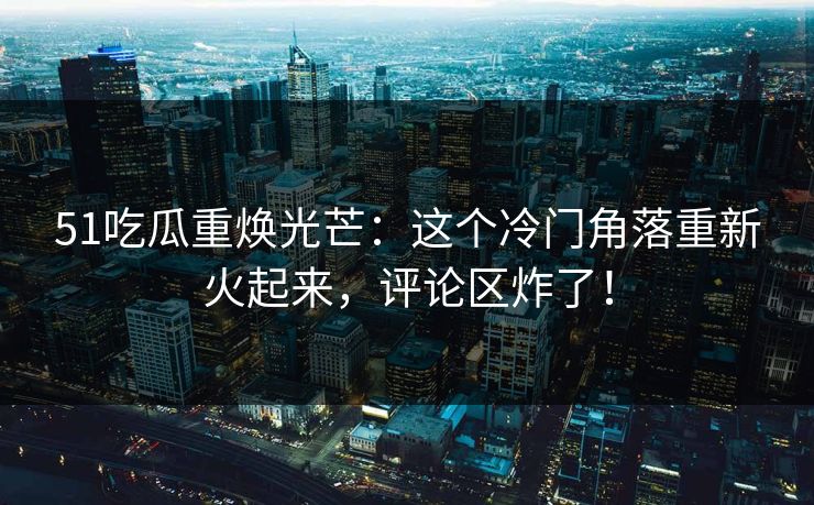 51吃瓜重焕光芒：这个冷门角落重新火起来，评论区炸了！