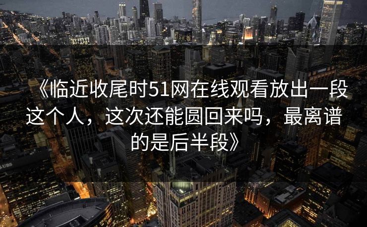 《临近收尾时51网在线观看放出一段这个人，这次还能圆回来吗，最离谱的是后半段》