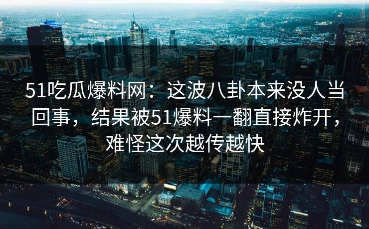 51吃瓜爆料网：这波八卦本来没人当回事，结果被51爆料一翻直接炸开，难怪这次越传越快