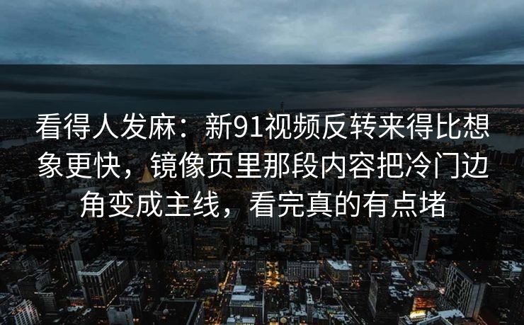 看得人发麻：新91视频反转来得比想象更快，镜像页里那段内容把冷门边角变成主线，看完真的有点堵